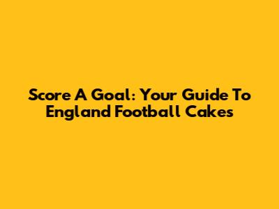 Score A Goal: Your Guide To England Football Cakes