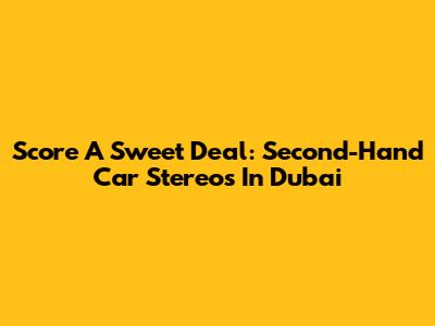 Score A Sweet Deal: Second-Hand Car Stereos In Dubai