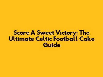 Score A Sweet Victory: The Ultimate Celtic Football Cake Guide
