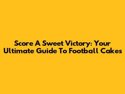 Score A Sweet Victory: Your Ultimate Guide To Football Cakes