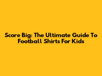 Score Big: The Ultimate Guide To Football Shirts For Kids
