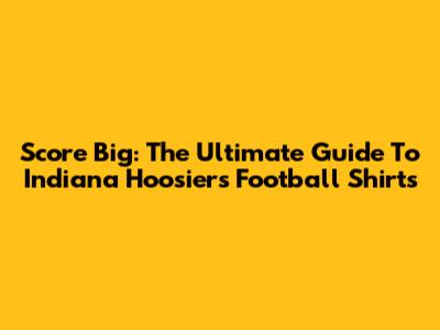 Score Big: The Ultimate Guide To Indiana Hoosiers Football Shirts