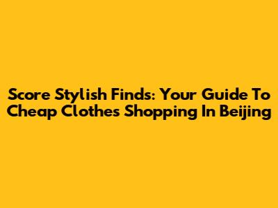 Score Stylish Finds: Your Guide To Cheap Clothes Shopping In Beijing