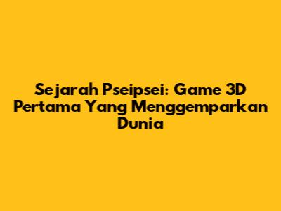 Sejarah Pseipsei: Game 3D Pertama Yang Menggemparkan Dunia