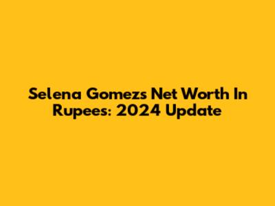 Selena Gomez's Net Worth In Rupees: 2024 Update