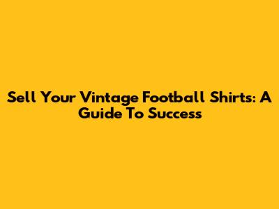 Sell Your Vintage Football Shirts: A Guide To Success