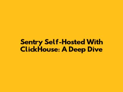 Sentry Self-Hosted With ClickHouse: A Deep Dive