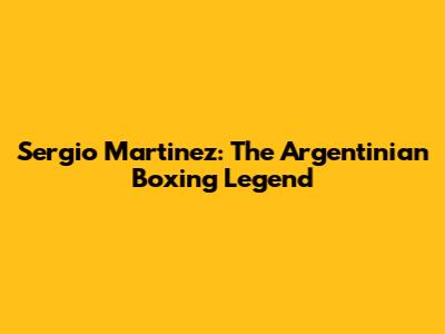 Sergio Martinez: The Argentinian Boxing Legend