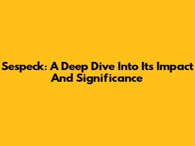 Sespeck: A Deep Dive Into Its Impact And Significance