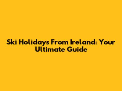 Ski Holidays From Ireland: Your Ultimate Guide