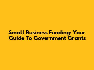 Small Business Funding: Your Guide To Government Grants