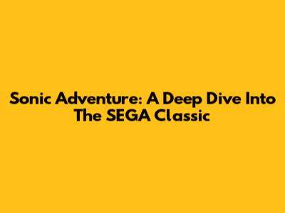 Sonic Adventure: A Deep Dive Into The SEGA Classic
