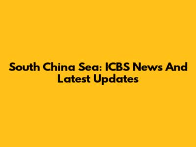 South China Sea: ICBS News And Latest Updates