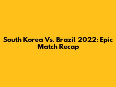 South Korea Vs. Brazil 2022: Epic Match Recap