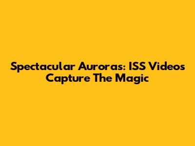 Spectacular Auroras: ISS Videos Capture The Magic