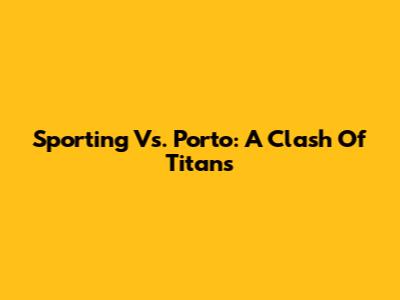 Sporting Vs. Porto: A Clash Of Titans