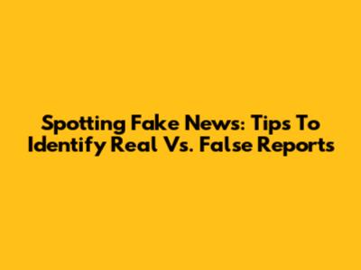 Spotting Fake News: Tips To Identify Real Vs. False Reports