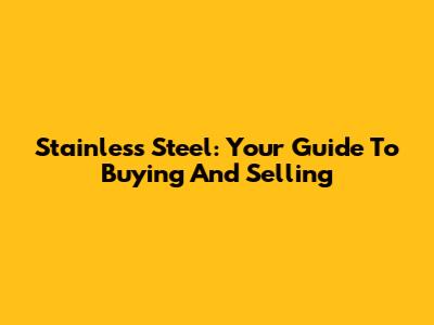 Stainless Steel: Your Guide To Buying And Selling