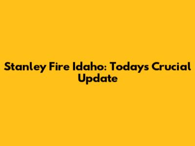 Stanley Fire Idaho: Today's Crucial Update