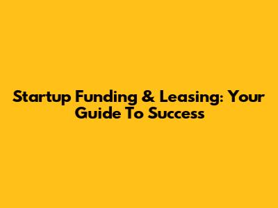 Startup Funding & Leasing: Your Guide To Success