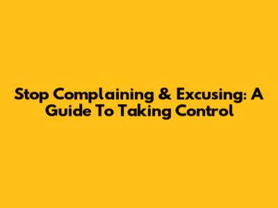 Stop Complaining & Excusing: A Guide To Taking Control