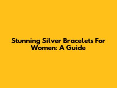 Stunning Silver Bracelets For Women: A Guide