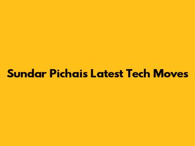 Sundar Pichai's Latest Tech Moves