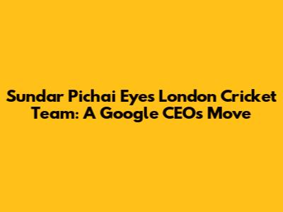 Sundar Pichai Eyes London Cricket Team: A Google CEO's Move