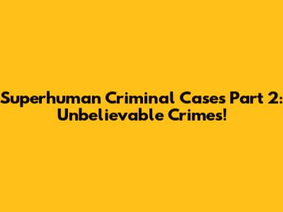 Superhuman Criminal Cases Part 2: Unbelievable Crimes!
