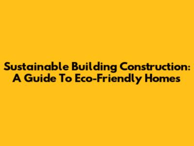Sustainable Building Construction: A Guide To Eco-Friendly Homes