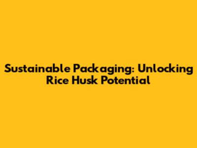 Sustainable Packaging: Unlocking Rice Husk Potential