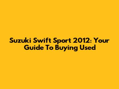 Suzuki Swift Sport 2012: Your Guide To Buying Used