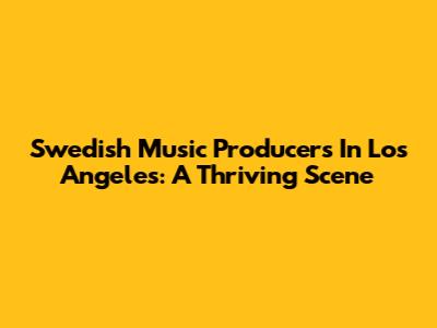 Swedish Music Producers In Los Angeles: A Thriving Scene