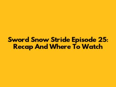 Sword Snow Stride Episode 25: Recap And Where To Watch