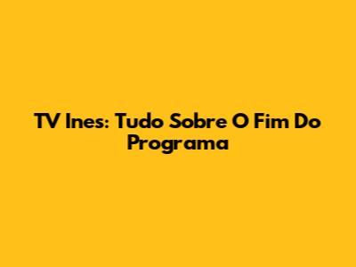 TV Ines: Tudo Sobre O Fim Do Programa