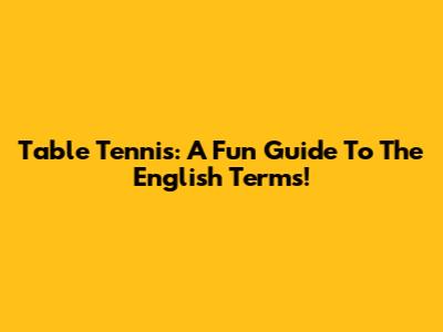 Table Tennis: A Fun Guide To The English Terms!