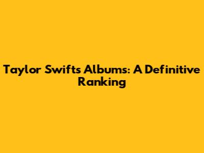 Taylor Swift's Albums: A Definitive Ranking