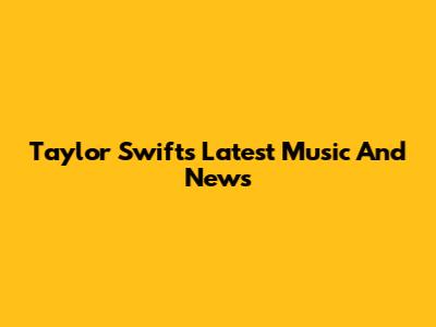 Taylor Swift's Latest Music And News