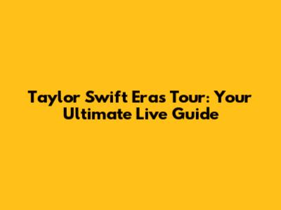 Taylor Swift Eras Tour: Your Ultimate Live Guide