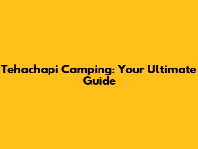 Tehachapi Camping: Your Ultimate Guide