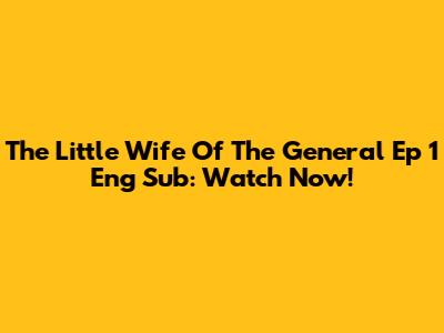 The Little Wife Of The General Ep 1 Eng Sub: Watch Now!