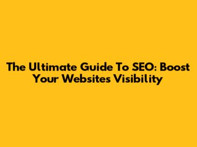 The Ultimate Guide To SEO: Boost Your Website's Visibility