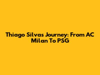 Thiago Silva's Journey: From AC Milan To PSG
