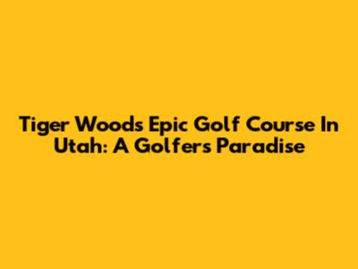Tiger Woods' Epic Golf Course In Utah: A Golfer's Paradise