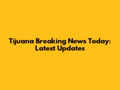 Tijuana Breaking News Today: Latest Updates