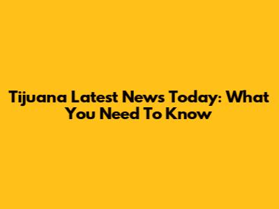 Tijuana Latest News Today: What You Need To Know