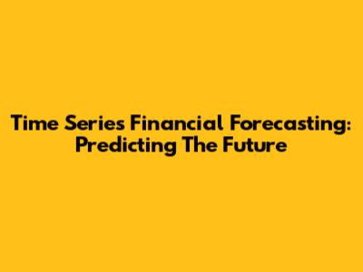 Time Series Financial Forecasting: Predicting The Future