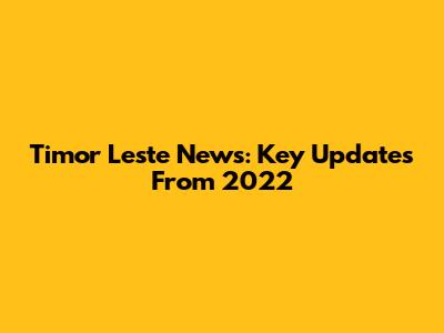 Timor Leste News: Key Updates From 2022