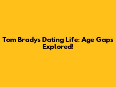 Tom Brady's Dating Life: Age Gaps Explored!