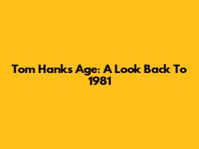 Tom Hanks' Age: A Look Back To 1981